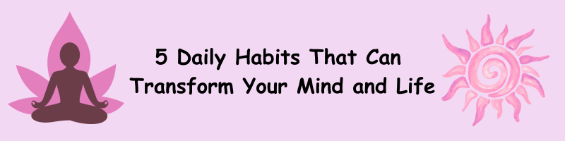 5 Daily Habits That Can Transform Your Mind and Life